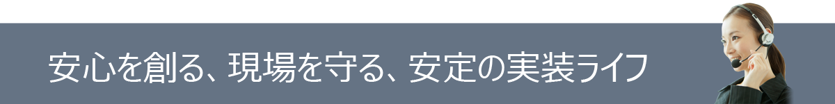 安心を創る、現場を守る、安定の実装ライフ